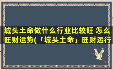 城头土命做什么行业比较旺 怎么旺财运势(「城头土命」旺财运行业推荐，这些行业最“土”最红火！)